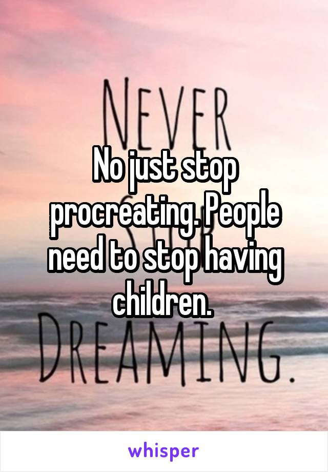 No just stop procreating. People need to stop having children. 