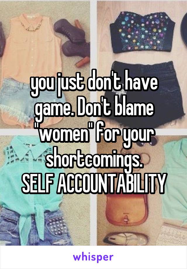 you just don't have game. Don't blame "women" for your shortcomings.
SELF ACCOUNTABILITY