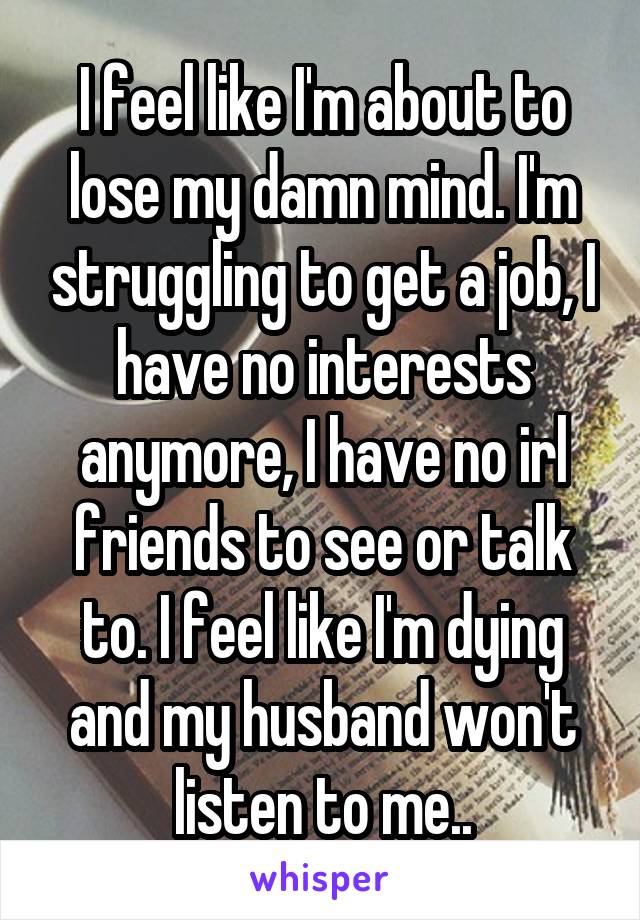 I feel like I'm about to lose my damn mind. I'm struggling to get a job, I have no interests anymore, I have no irl friends to see or talk to. I feel like I'm dying and my husband won't listen to me..