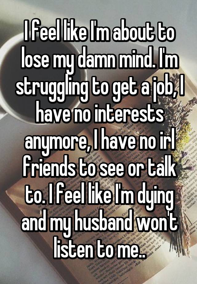 I feel like I'm about to lose my damn mind. I'm struggling to get a job, I have no interests anymore, I have no irl friends to see or talk to. I feel like I'm dying and my husband won't listen to me..