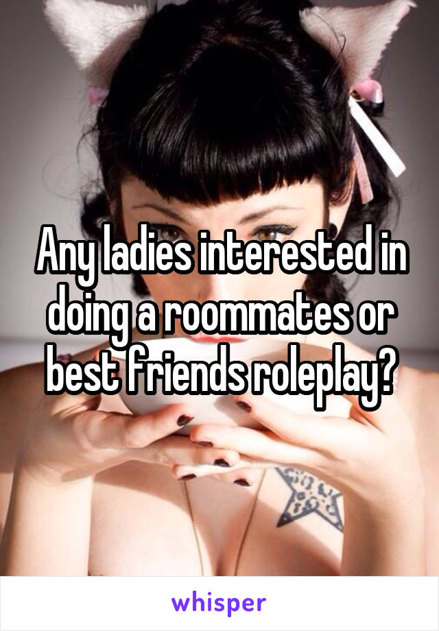 Any ladies interested in doing a roommates or best friends roleplay?