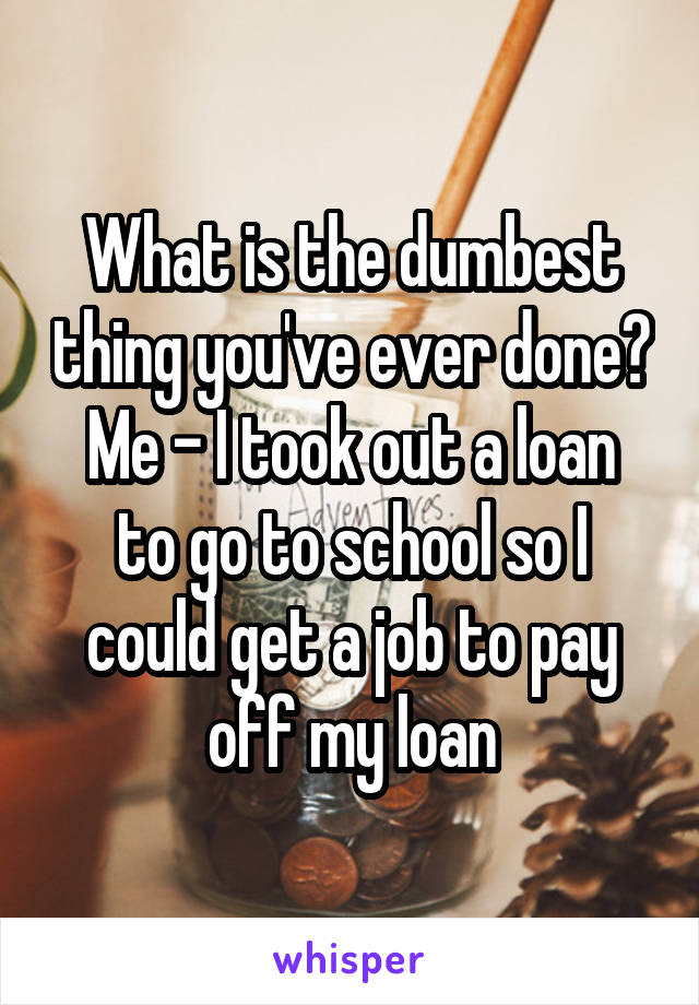 What is the dumbest thing you've ever done?
Me - I took out a loan to go to school so I could get a job to pay off my loan