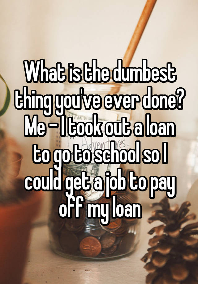 What is the dumbest thing you've ever done?
Me - I took out a loan to go to school so I could get a job to pay off my loan