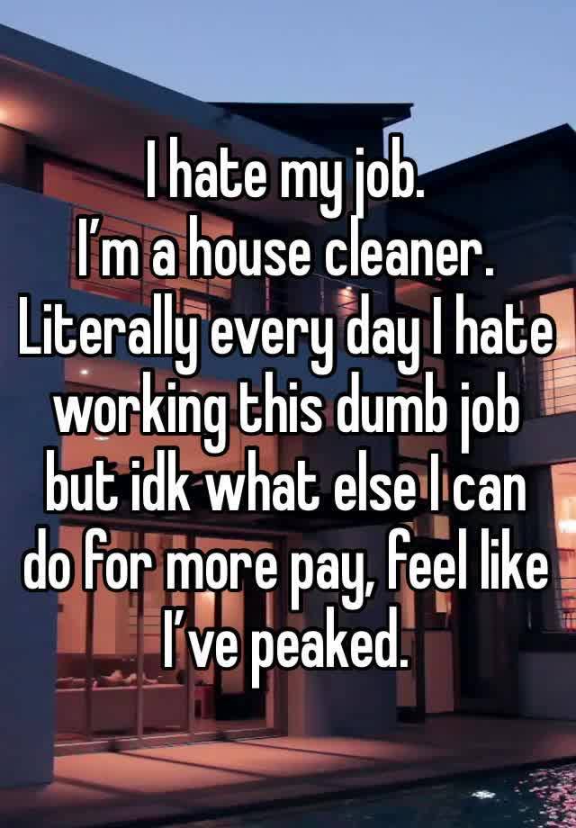 I hate my job. 
I’m a house cleaner.
Literally every day I hate working this dumb job but idk what else I can do for more pay, feel like I’ve peaked. 