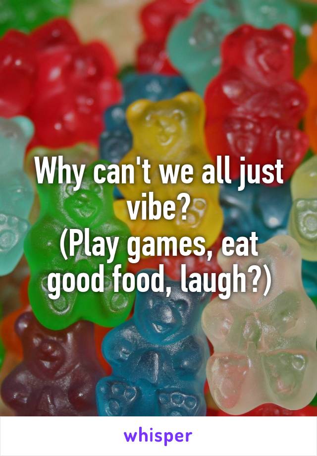 Why can't we all just vibe?
(Play games, eat good food, laugh?)