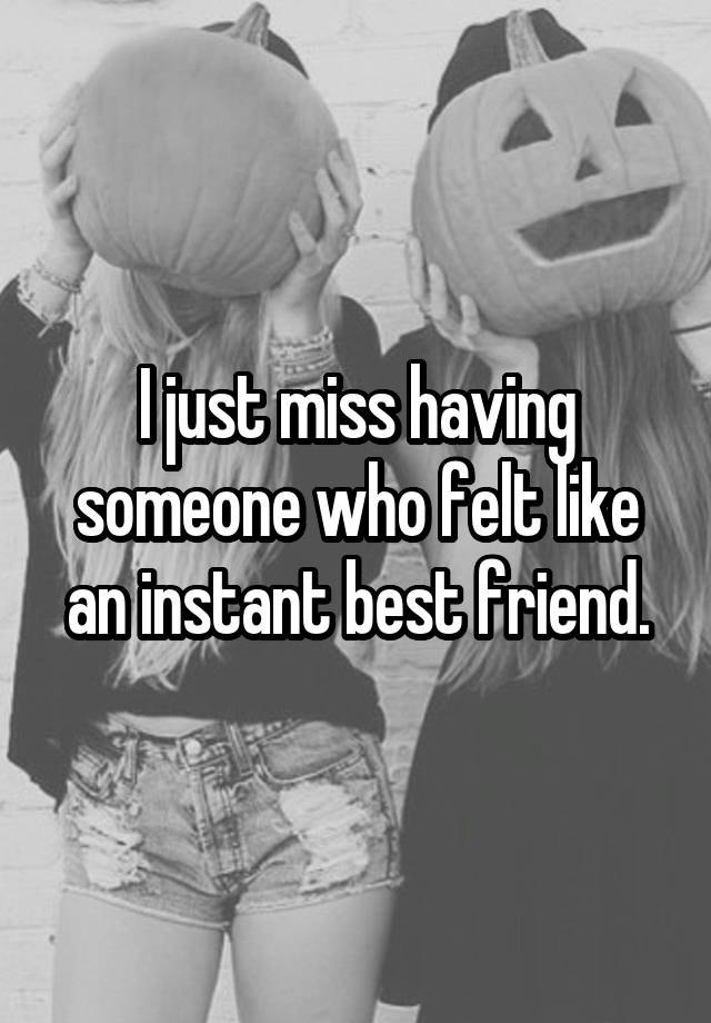 I just miss having someone who felt like an instant best friend.