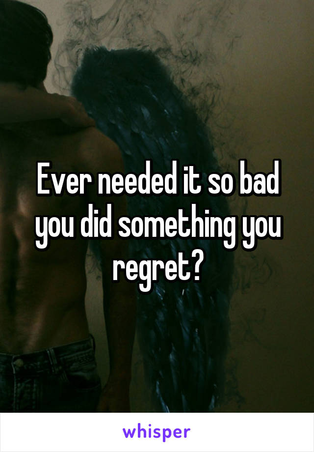 Ever needed it so bad you did something you regret?