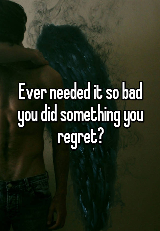 Ever needed it so bad you did something you regret?