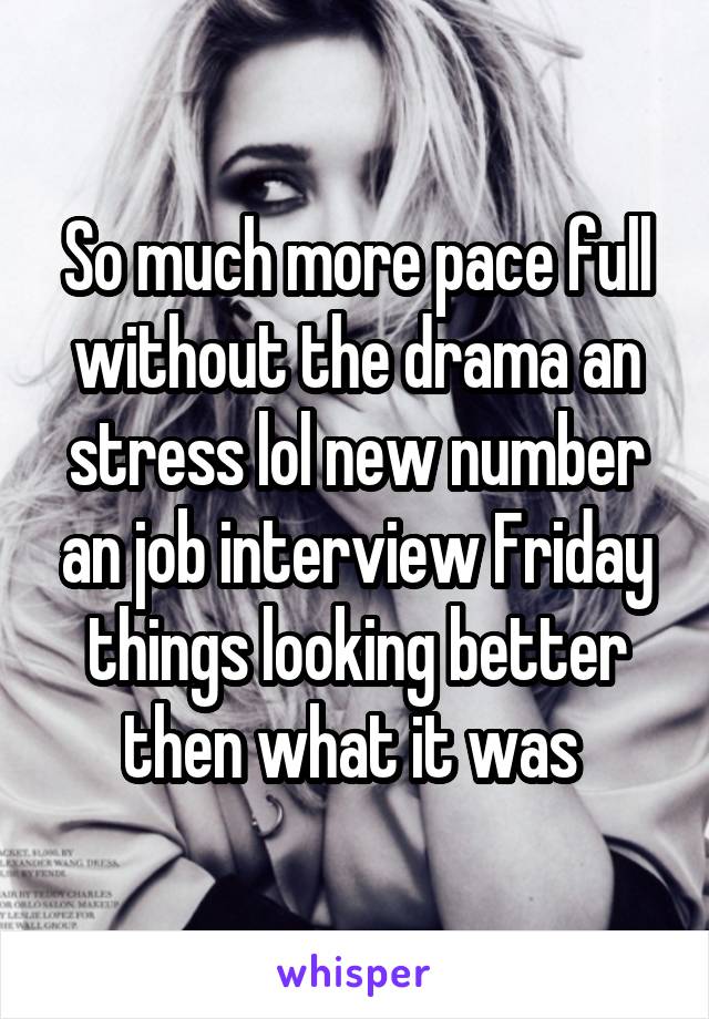 So much more pace full without the drama an stress lol new number an job interview Friday things looking better then what it was 