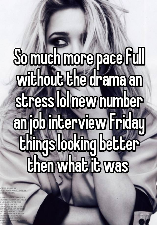 So much more pace full without the drama an stress lol new number an job interview Friday things looking better then what it was 