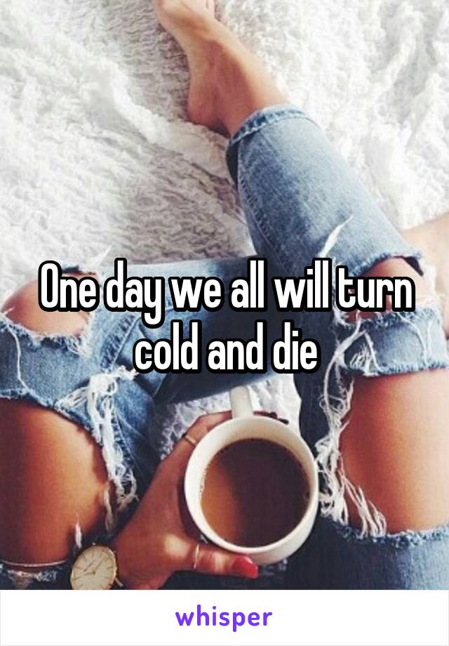 One day we all will turn cold and die