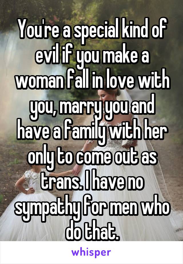 You're a special kind of evil if you make a woman fall in love with you, marry you and have a family with her only to come out as trans. I have no sympathy for men who do that.