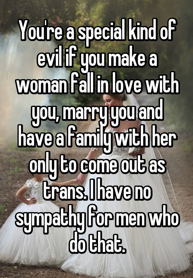 You're a special kind of evil if you make a woman fall in love with you, marry you and have a family with her only to come out as trans. I have no sympathy for men who do that.