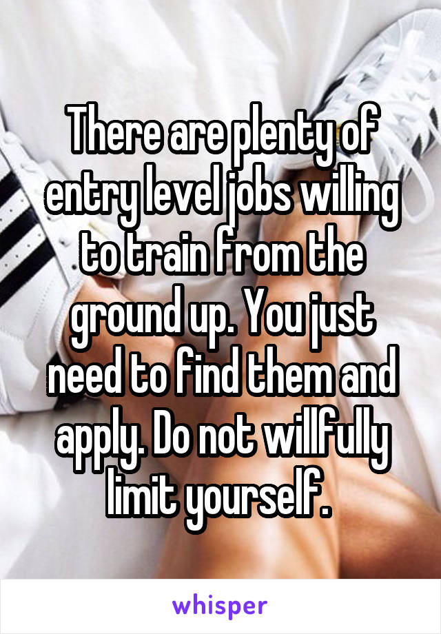 There are plenty of entry level jobs willing to train from the ground up. You just need to find them and apply. Do not willfully limit yourself. 