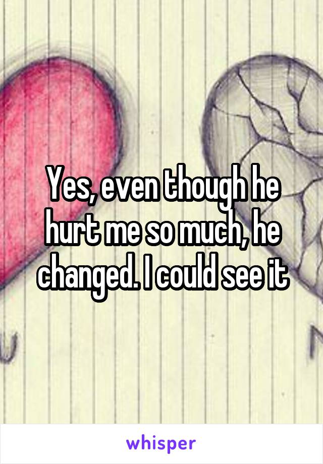 Yes, even though he hurt me so much, he changed. I could see it