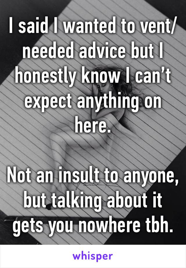 I said I wanted to vent/ needed advice but I honestly know I can’t expect anything on here. 

Not an insult to anyone, but talking about it gets you nowhere tbh.