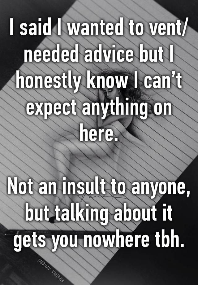 I said I wanted to vent/ needed advice but I honestly know I can’t expect anything on here. 

Not an insult to anyone, but talking about it gets you nowhere tbh.