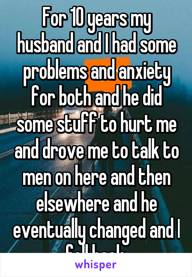 For 10 years my husband and I had some problems and anxiety for both and he did some stuff to hurt me and drove me to talk to men on here and then elsewhere and he eventually changed and I fell back 