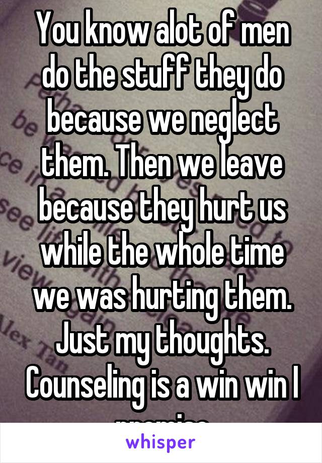 You know alot of men do the stuff they do because we neglect them. Then we leave because they hurt us while the whole time we was hurting them. Just my thoughts. Counseling is a win win I promise