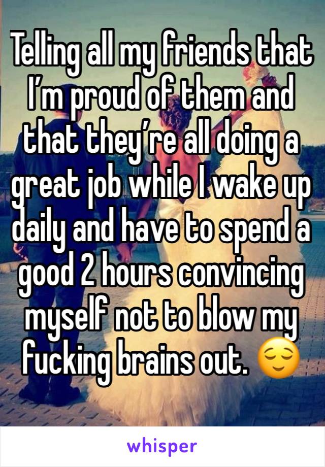 Telling all my friends that I’m proud of them and that they’re all doing a great job while I wake up daily and have to spend a good 2 hours convincing myself not to blow my fucking brains out. 😌