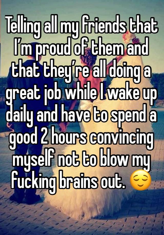 Telling all my friends that I’m proud of them and that they’re all doing a great job while I wake up daily and have to spend a good 2 hours convincing myself not to blow my fucking brains out. 😌