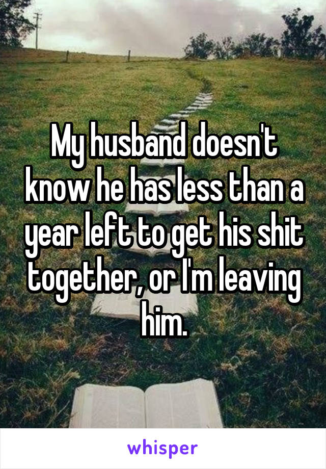 My husband doesn't know he has less than a year left to get his shit together, or I'm leaving him.