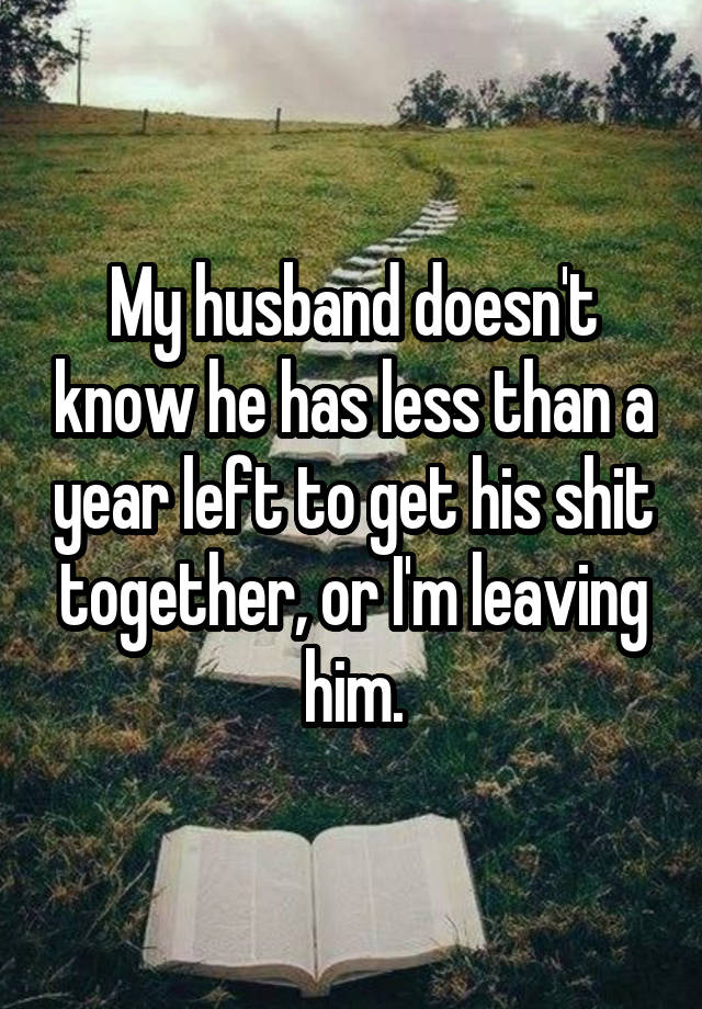 My husband doesn't know he has less than a year left to get his shit together, or I'm leaving him.