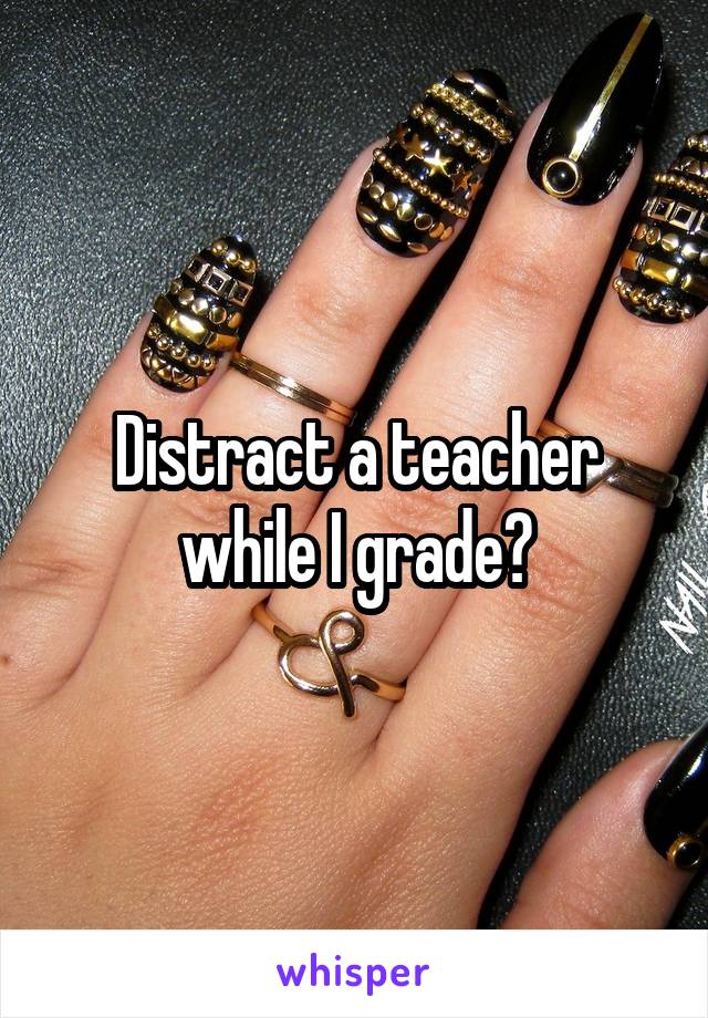 Distract a teacher while I grade?