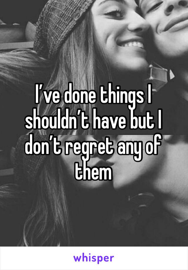 I’ve done things I shouldn’t have but I don’t regret any of them