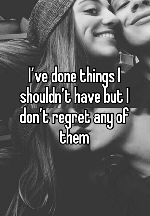 I’ve done things I shouldn’t have but I don’t regret any of them