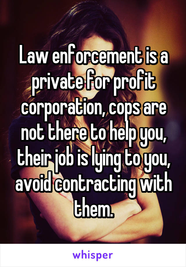 Law enforcement is a private for profit corporation, cops are not there to help you, their job is lying to you, avoid contracting with them.