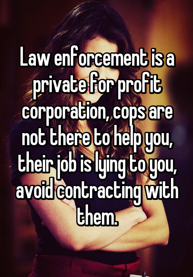 Law enforcement is a private for profit corporation, cops are not there to help you, their job is lying to you, avoid contracting with them.