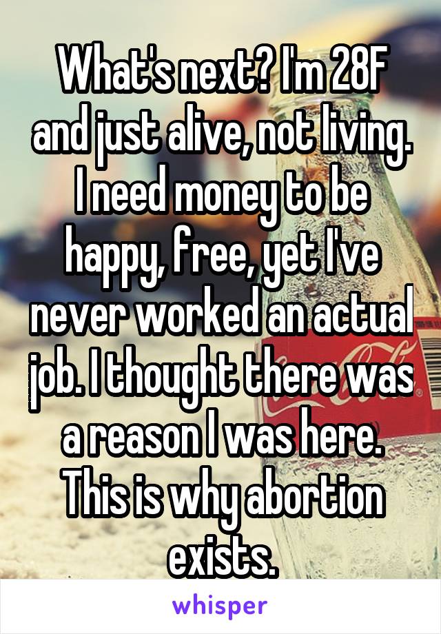 What's next? I'm 28F and just alive, not living. I need money to be happy, free, yet I've never worked an actual job. I thought there was a reason I was here. This is why abortion exists.