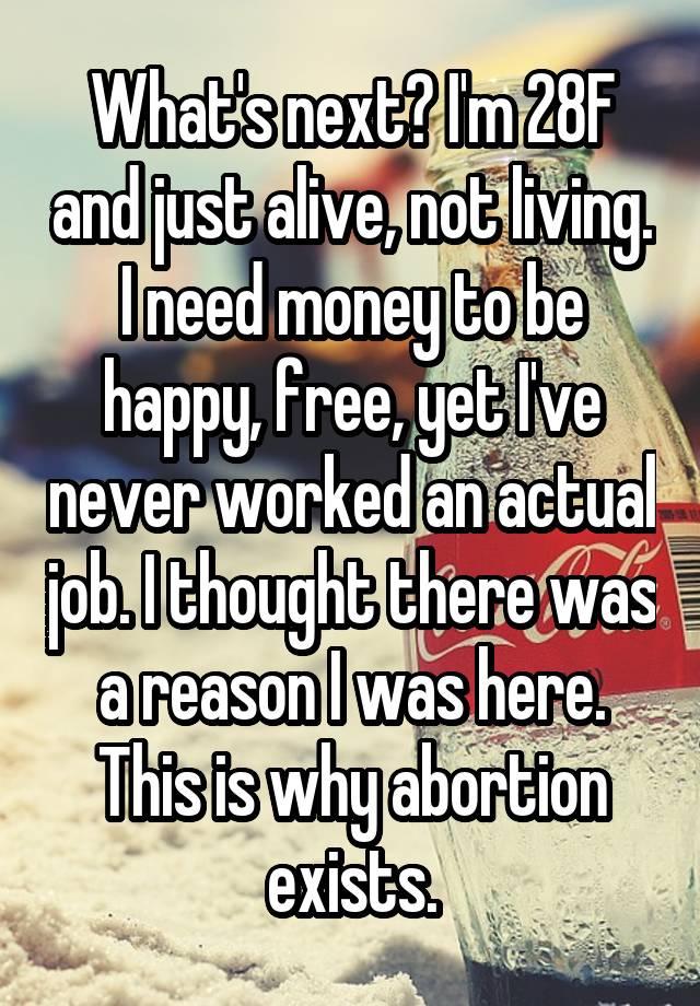 What's next? I'm 28F and just alive, not living. I need money to be happy, free, yet I've never worked an actual job. I thought there was a reason I was here. This is why abortion exists.