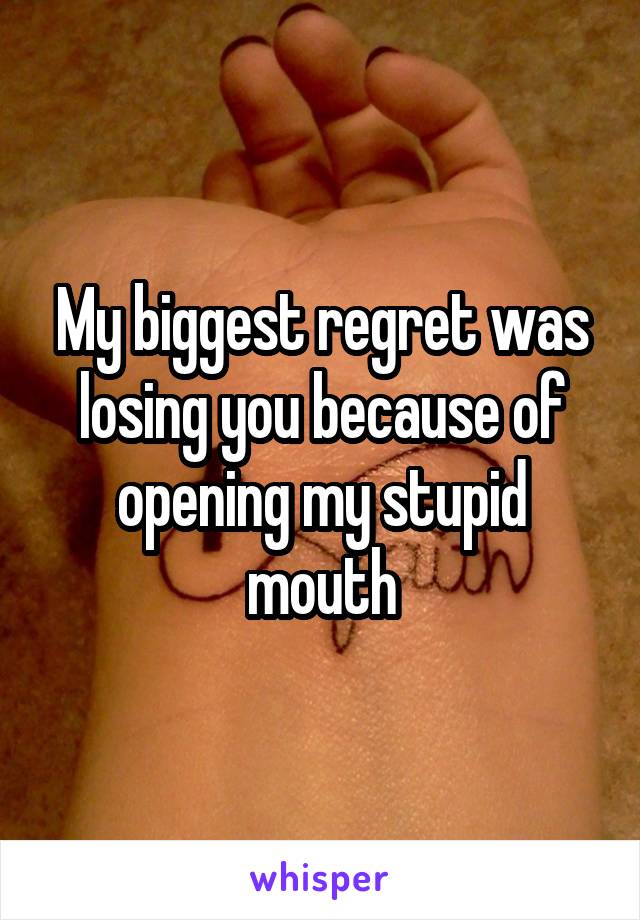 My biggest regret was losing you because of opening my stupid mouth