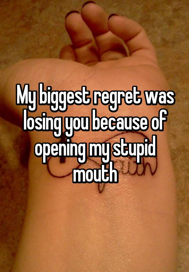 My biggest regret was losing you because of opening my stupid mouth