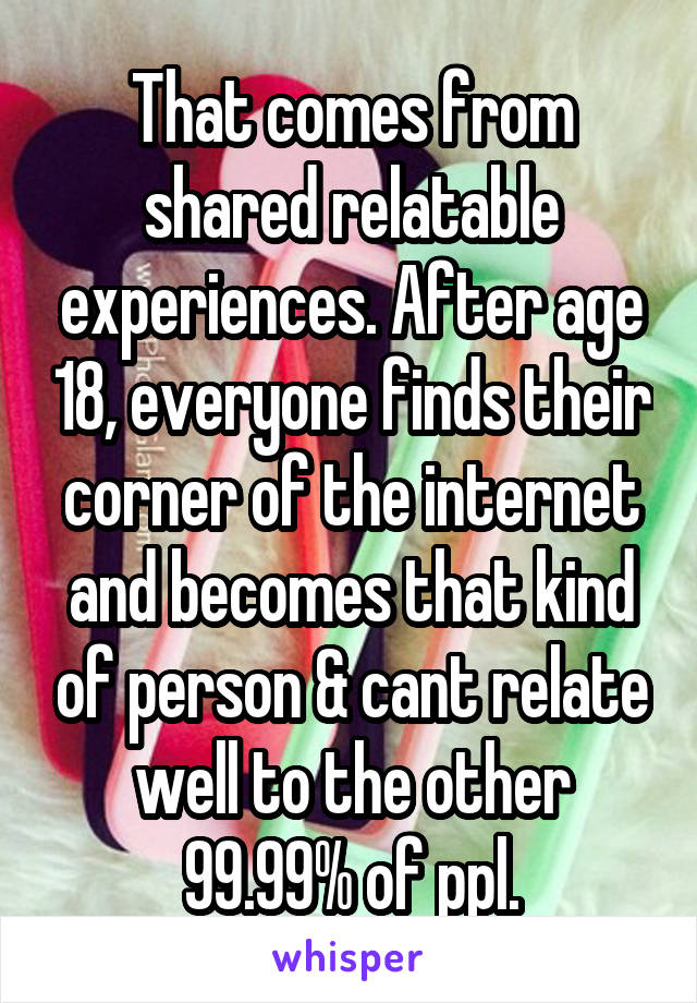 That comes from shared relatable experiences. After age 18, everyone finds their corner of the internet and becomes that kind of person & cant relate well to the other 99.99% of ppl.