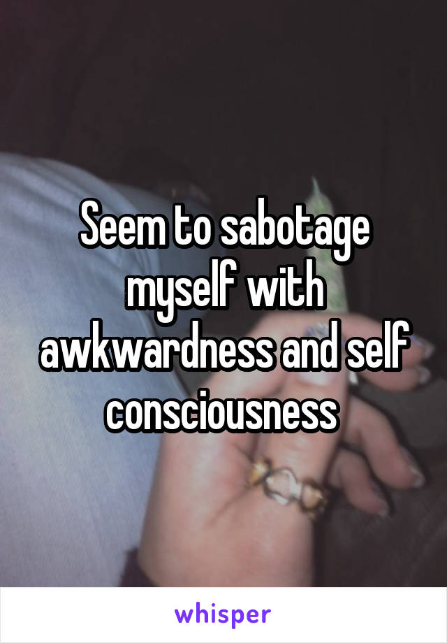 Seem to sabotage myself with awkwardness and self consciousness 