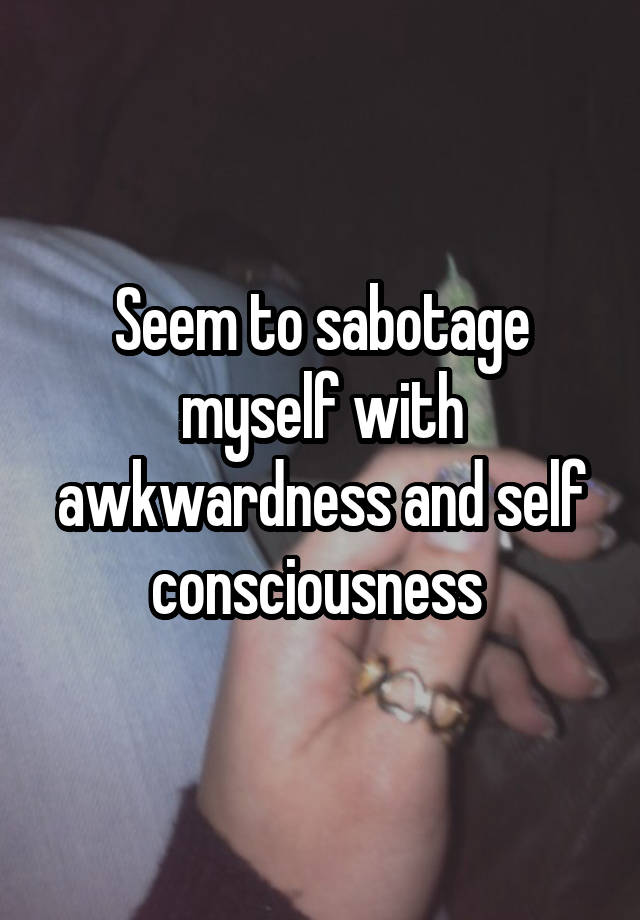 Seem to sabotage myself with awkwardness and self consciousness 