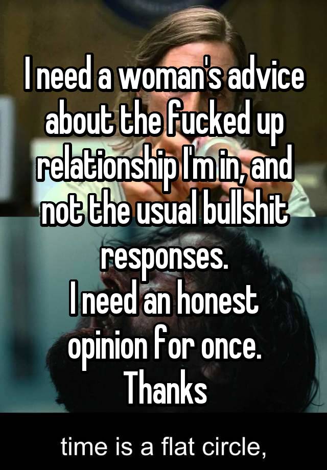 I need a woman's advice about the fucked up relationship I'm in, and not the usual bullshit responses.
I need an honest opinion for once.
Thanks