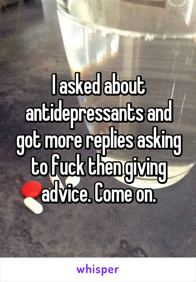 I asked about antidepressants and got more replies asking to fuck then giving advice. Come on.