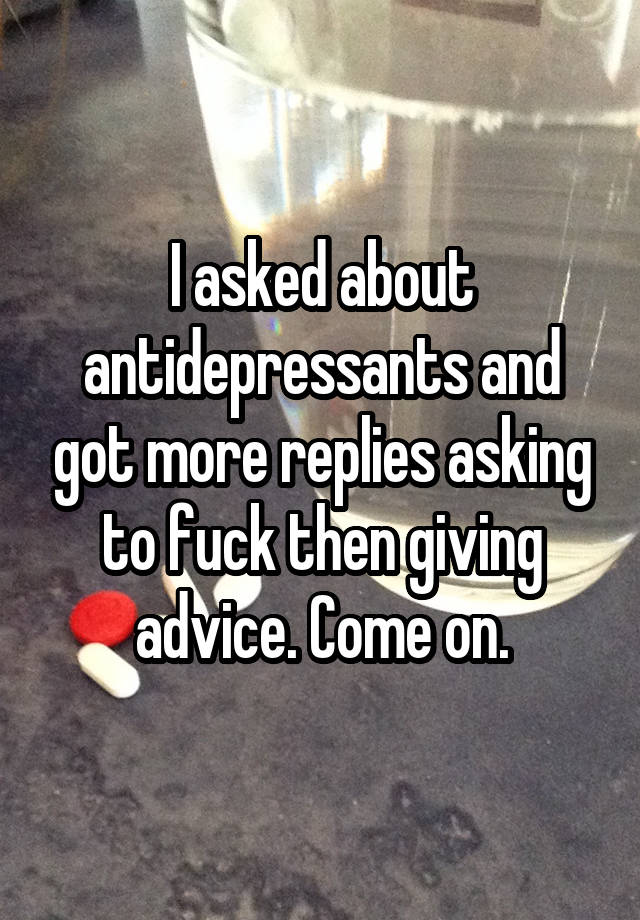 I asked about antidepressants and got more replies asking to fuck then giving advice. Come on.