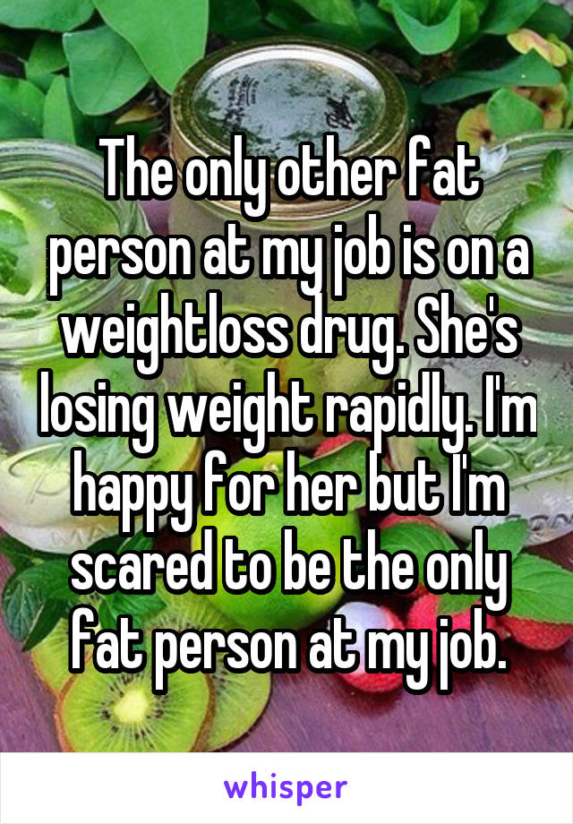 The only other fat person at my job is on a weightloss drug. She's losing weight rapidly. I'm happy for her but I'm scared to be the only fat person at my job.