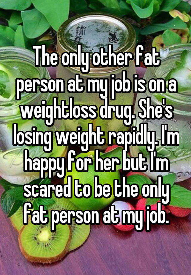 The only other fat person at my job is on a weightloss drug. She's losing weight rapidly. I'm happy for her but I'm scared to be the only fat person at my job.