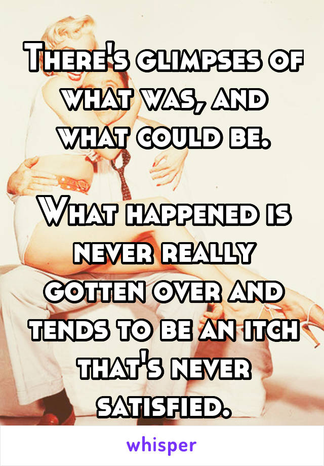 There's glimpses of what was, and what could be.

What happened is never really gotten over and tends to be an itch that's never satisfied.