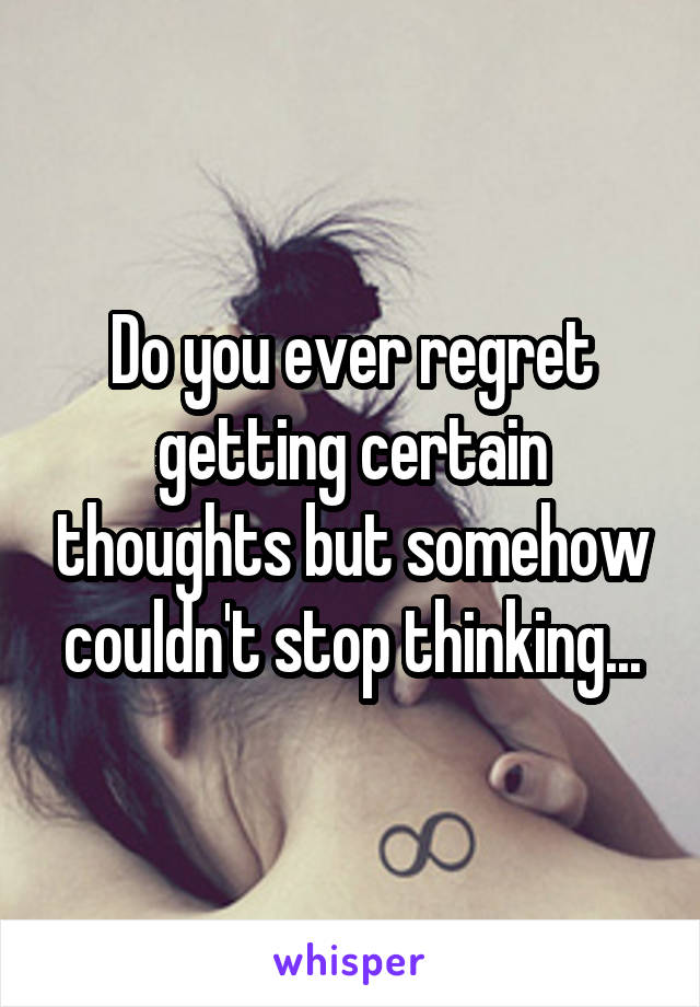 Do you ever regret getting certain thoughts but somehow couldn't stop thinking...