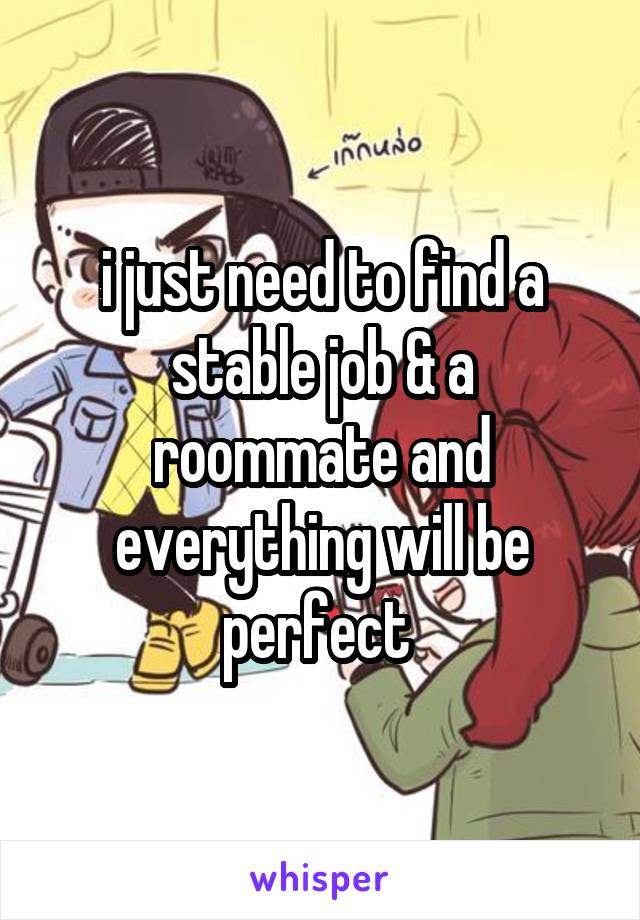 i just need to find a stable job & a roommate and everything will be perfect 