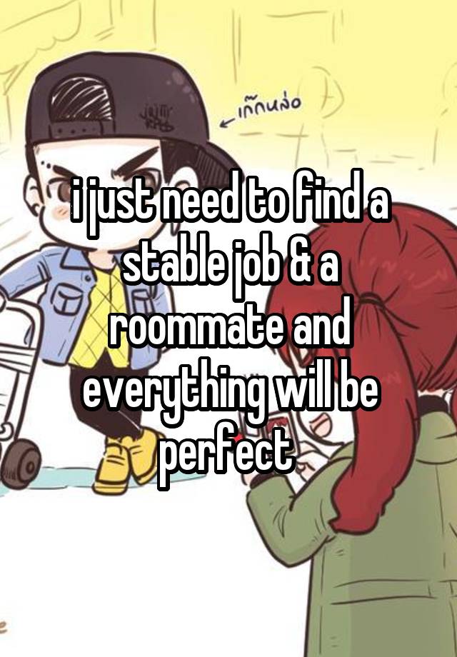 i just need to find a stable job & a roommate and everything will be perfect 