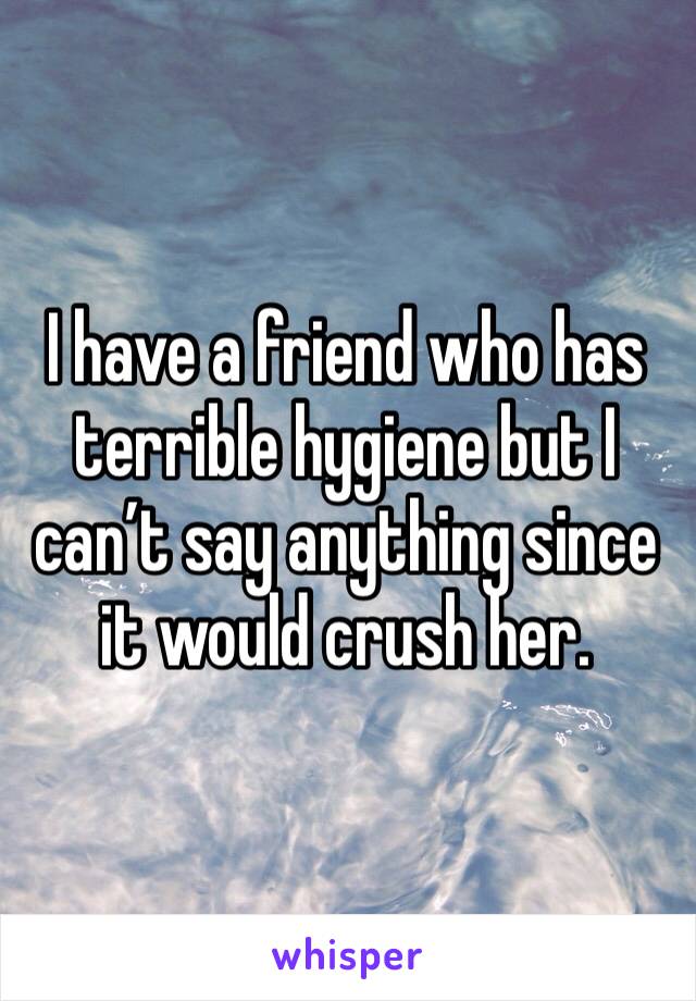 I have a friend who has terrible hygiene but I can’t say anything since it would crush her. 