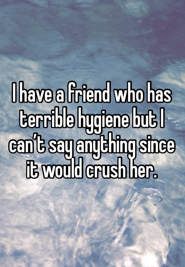 I have a friend who has terrible hygiene but I can’t say anything since it would crush her. 